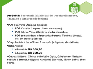 Proposta: Secretaria Municipal do Desenvolvimento,
Trabalho e Empreendedorismo
POT (Programa Operação Trabalho)
 POT Varrição (Limpeza Urbana no entorno)
 POT Fábrica Verde (Plantio de mudas e hortaliças)
 POT com atividades diferenciadas (Portaria, Telefonia, Limpeza,
etc. em prédios públicos)
Carga horária: 4 horas/dia ou 6 horas/dia (a depender da atividade)
Bolsa Auxílio:
 4 horas/dia: R$ 508,70
 6 horas/dia: R$ 760,20
Outras atividades: Oficinas de Inclusão Digital, Cabeleireiro, Manicure,
Pedicure e Estética, Fotografia, Atividades Esportivas, Teatro, Dança, entre
outras.
 