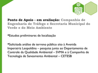Ponto de Apoio - em avaliação: Companhia de
Engenharia de Tráfego e Secretaria Municipal do
Verde e do Meio Ambiente
Estudos preliminares de localização
Solicitada análise de terreno público sito à Avenida
Imperatriz Leopoldina – pesquisa junto ao Departamento de
Controle da Qualidade Ambiental – SVMA e à Companhia de
Tecnologia de Saneamento Ambiental – CETESB
 