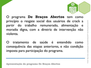 Apresentação do programa De Braços Abertos
O programa De Braços Abertos tem como
princípio o resgate social dos usuários de crack a
partir do trabalho remunerado, alimentação e
moradia digna, com a diretriz de intervenção não
violenta.
O tratamento de saúde é entendido como
consequência das etapas anteriores, e não condição
imposta para participação do programa.
Fonte:http://www.capital.sp.gov.br/portal/noticia/3377de26dejunhode2014
 