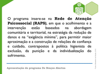 O programa insere-se na Rede de Atenção
Psicossocial (RAPS), em que o acolhimento e a
intervenção estão baseados na abordagem
comunitária e territorial, na estratégia da redução de
danos e na “exigência mínima”, para permitir maior
aproximação e a construção de relações de confiança
e cuidado, contrapostos à política higienista de
exclusão, da punição e da individualização do
sofrimento.
Apresentação do programa De Braços Abertos
Fonte:MinistériodaSaúde,2012
 
