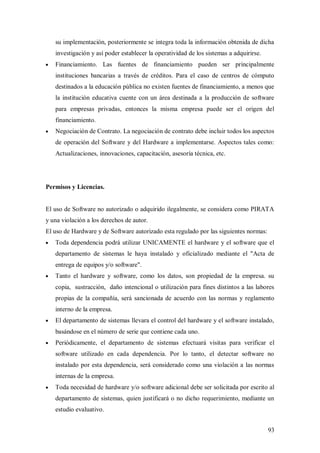 su implementación, posteriormente se integra toda la información obtenida de dicha
   investigación y así poder establecer la operatividad de los sistemas a adquirirse.
   Financiamiento. Las fuentes de financiamiento pueden ser principalmente
   instituciones bancarias a través de créditos. Para el caso de centros de cómputo
   destinados a la educación pública no existen fuentes de financiamiento, a menos que
   la institución educativa cuente con un área destinada a la producción de software
   para empresas privadas, entonces la misma empresa puede ser el origen del
   financiamiento.
   Negociación de Contrato. La negociación de contrato debe incluir todos los aspectos
   de operación del Software y del Hardware a implementarse. Aspectos tales como:
   Actualizaciones, innovaciones, capacitación, asesoría técnica, etc.




Permisos y Licencias.


El uso de Software no autorizado o adquirido ilegalmente, se considera como PIRATA
y una violación a los derechos de autor.
El uso de Hardware y de Software autorizado esta regulado por las siguientes normas:
   Toda dependencia podrá utilizar UNICAMENTE el hardware y el software que el
   departamento de sistemas le haya instalado y oficializado mediante el "Acta de
   entrega de equipos y/o software".
   Tanto el hardware y software, como los datos, son propiedad de la empresa. su
   copia, sustracción, daño intencional o utilización para fines distintos a las labores
   propias de la compañía, será sancionada de acuerdo con las normas y reglamento
   interno de la empresa.
   El departamento de sistemas llevara el control del hardware y el software instalado,
   basándose en el número de serie que contiene cada uno.
   Periódicamente, el departamento de sistemas efectuará visitas para verificar el
   software utilizado en cada dependencia. Por lo tanto, el detectar software no
   instalado por esta dependencia, será considerado como una violación a las normas
   internas de la empresa.
   Toda necesidad de hardware y/o software adicional debe ser solicitada por escrito al
   departamento de sistemas, quien justificará o no dicho requerimiento, mediante un
   estudio evaluativo.


                                                                                        93
 