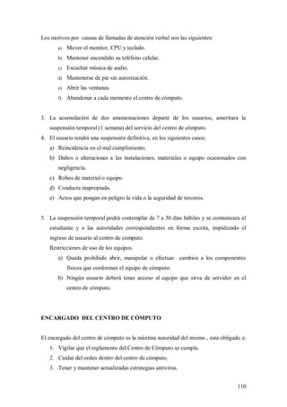 Los motivos por causas de llamadas de atención verbal son las siguientes:
       a)   Mover el monitor, CPU y teclado.
       b) Mantener encendido su teléfono celular.

       c)   Escuchar música de audio.
       d) Mantenerse de pie sin autorización.

       e)   Abrir las ventanas.
       f)   Abandonar a cada momento el centro de cómputo.


3. La acumulación de dos amonestaciones departe de los usuarios, ameritara la
   suspensión temporal (1 semana) del servicio del centro de cómputo.
4. El usuario tendrá una suspensión definitiva, en los siguientes casos:
   a) Reincidencia en el mal cumplimiento.
   b) Daños o alteraciones a las instalaciones, materiales o equipo ocasionados con
       negligencia.
   c) Robos de material o equipo.
   d) Conducta inapropiada.
   e) Actos que pongan en peligro la vida o la seguridad de terceros.


5. La suspensión temporal podrá contemplar de 7 a 30 días hábiles y se comunicara al
   estudiante y a las autoridades correspondientes en forma escrita, impidiendo el
   ingreso de usuario al centro de cómputo.
   Restricciones de uso de los equipos.
       a) Queda prohibido abrir, manipular o efectuar cambios a los componentes
            físicos que conforman el equipo de cómputo.
       b) Ningún usuario deberá tener acceso al equipo que sirva de servidor en el
            centro de cómputo.




ENCARGADO DEL CENTRO DE CÓMPUTO


El encargado del centro de cómputo es la máxima autoridad del mismo , esta obligado a:
   1. Vigilar que el reglamento del Centro de Cómputo se cumpla.
   2. Cuidar del orden dentro del centro de cómputo.
   3. Tener y mantener actualizadas estrategias antivirus.


                                                                                  110
 