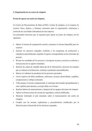 2. Organización de un centro de cómputo.


Forma de operar un centro de cómputo.


Un Centro de Procesamiento de Datos (CPD) o Centro de cómputo, es el conjunto de
recursos físico, lógicos, y humanos necesarios para la organización, realización y
control de las actividades informáticas de una empresa.
Las principales funciones que se requieren para operar un centro de cómputo son las
siguientes:


   Operar el sistema de computación central y mantener el sistema disponible para los
   usuarios.
   Ejecutar los procesos asignados conforme a los programas de producción y
   calendarios preestablecidos, dejando el registro correspondiente en las solicitudes de
   proceso.
   Revisar los resultados de los procesos e incorporar acciones correctivas conforme a
   instrucciones de su superior inmediato.
   Realizar las copias de respaldo (back-up) de la información y procesos de cómputo
   que se realizan en la Dirección, conforme a parámetros preestablecidos.
   Marcar y/o señalizar los productos de los procesos ejecutados.
   Llevar registros de fallas, problemas, soluciones, acciones desarrolladas, respaldos,
   recuperaciones y trabajos realizados.
   Velar porque el sistema computarizado se mantenga funcionando apropiadamente y
   estar vigilante para detectar y corregir fallas en el mismo.
   Realizar labores de mantenimiento y limpieza de los equipos del centro de cómputo.
   Aplicar en forma estricta las normas de seguridad y control establecidas.
   Mantener informado al jefe inmediato sobre el funcionamiento del centro de
   cómputo.
   Cumplir con las normas, reglamentos y procedimientos establecidos por la
   Dirección para el desarrollo de las funciones asignadas.




                                                                                      88
 