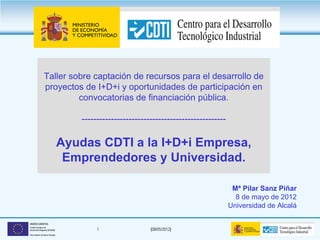 Taller sobre captación de recursos para el desarrollo de
               proyectos de I+D+i y oportunidades de participación en
                        convocatorias de financiación pública.

                                  -------------------------------------------------

                              Ayudas CDTI a la I+D+i Empresa,
                               Emprendedores y Universidad.

                                                                                       Mª Pilar Sanz Piñar
                                                                                        8 de mayo de 2012
                                                                                      Universidad de Alcalá

UNIÓN EUROPEA
Fondo Europeo de
Desarrollo Regional (FEDER)            1                 (08/05/2012)
Una manera de hacer Europa
 