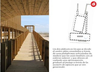 Los dos edificios en los que se divide
el centro están conectados a través
de unas plataformas articuladas de
madera que los unen también con el
entorno exterior y que ofrecen al
visitante una aproximación
gradual al paisaje a través de la
sucesión de espacios que se van
generando.
 