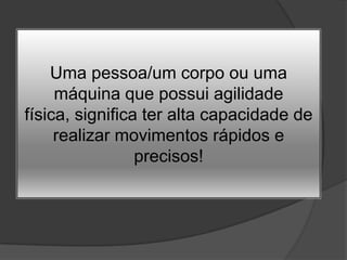 Uma pessoa/um corpo ou uma máquina que possui agilidade física, significa ter alta capacidade de realizar movimentos rápidos e precisos!