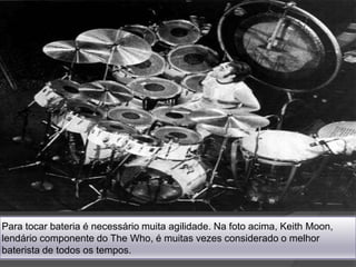 Para tocar bateria é necessário muita agilidade. Na foto acima, Keith Moon, lendário componente do The Who, é muitas vezes considerado o melhor baterista de todos os tempos.