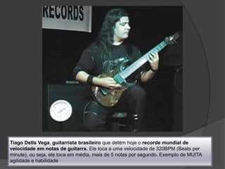 Tiago Della Vega, guitarrista brasileiro que detém hoje o recorde mundial de velocidade em notas de guitarra. Ele toca a uma velocidade de 320BPM (Beats per minute), ou seja, ele toca em média, mais de 5 notas por segundo. Exemplo de MUITA agilidade e habilidade