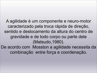 A agilidade é um componente e neuro-motor caracterizado pela troca rápida de direção,sentido e deslocamento da altura do centro de gravidade e de todo corpo ou parte dele(Matsudo,1980). De acordo com  Mosston a agilidade necessita da combinação  entre força e coordenação.