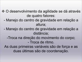  O desenvolvimento da agilidade se dá através de quatro fatores:- Manejo do centro de gravidade em relação a altura;- Manejo do centro de gravidade em relação a distância;-Troca na direção do movimento do corpo;- Troca de ritmo.  As duas primeiras variáveis são de força e as duas últimas são de coordenação.A agilidade é uma das variáveis mais importantes na Educação Física, e em quase todas as baterias de testes de aptdão física estão incluídos testes de agilidade. Nos esportes a agilidade é fundamental para, boxe, tênis, ginástica, basquete, entre outros! Não só nos esportes,mas também na vida cotidiana a agilidade é fundamental!