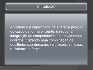     Agilidade é a capacidade de alterar a posição do corpo de forma eficiente, e requer a integração de competências de  movimentos isolados utilizando uma combinação de equilíbrio, coordenação, velocidade, reflexos, resistência e força.