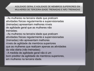 - As mulheres na terceira idade que praticamatividades físicas regularmente e supervisionadas(treinadas) apresentam melhores níveisde agilidade geral que as mulheres nãotreinadas;- As mulheres na terceira idade que praticamatividades físicas regularmente e supervisionadas(treinadas) não apresentam melhoresníveis de agilidade de membros superioresque as mulheres que realizam apenas as atividadesda vida diária (não treinadas);- A medida de agilidade geral não é umbom preditor da agilidade de membros superiores,em mulheres na terceira idade.