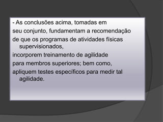 - As conclusões acima, tomadas emseu conjunto, fundamentam a recomendaçãode que os programas de atividades físicas supervisionados,incorporem treinamento de agilidadepara membros superiores; bem como,apliquem testes específicos para medir tal agilidade.