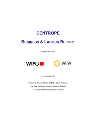 CENTROPE

BUSINESS & LABOUR REPORT

                    Study carried out by




                    In co-operation with



   Institute for Structural Policy (IREAS), Czech Republic,

     The West Hungarian Research Institute, Hungary

        The Slovak Academy of Sciences; Slovakia
 