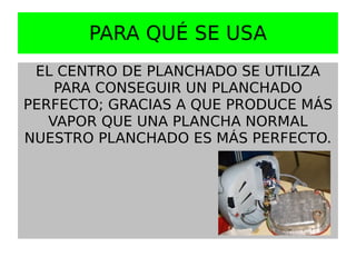 PARA QUÉ SE USA
 EL CENTRO DE PLANCHADO SE UTILIZA
    PARA CONSEGUIR UN PLANCHADO
PERFECTO; GRACIAS A QUE PRODUCE MÁS
   VAPOR QUE UNA PLANCHA NORMAL
NUESTRO PLANCHADO ES MÁS PERFECTO.
 