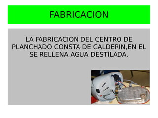 FABRICACION

   LA FABRICACION DEL CENTRO DE
PLANCHADO CONSTA DE CALDERIN,EN EL
    SE RELLENA AGUA DESTILADA.
 