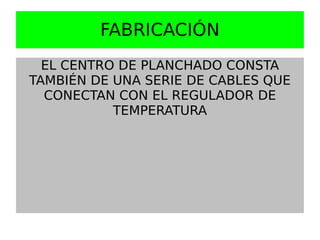 FABRICACIÓN
  EL CENTRO DE PLANCHADO CONSTA
TAMBIÉN DE UNA SERIE DE CABLES QUE
  CONECTAN CON EL REGULADOR DE
           TEMPERATURA
 