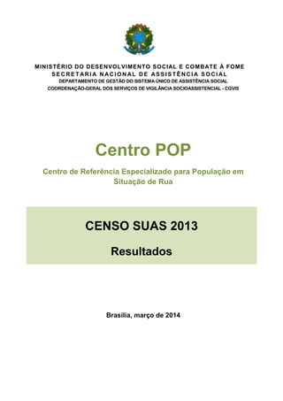 MINISTÉRIO DO DESENVOLVIMENTO SOCIAL E COMBATE À FOME 
SECRETARIA NACIONAL DE ASSISTÊNCIA SOCIAL 
DEPARTAMENTO DE GESTÃO DO SISTEMA ÚNICO DE ASSISTÊNCIA SOCIAL 
COORDENAÇÃO-GERAL DOS SERVIÇOS DE VIGILÂNCIA SOCIOASSISTENCIAL - CGVIS 
Centro POP 
Centro de Referência Especializado para População em Situação de Rua 
CENSO SUAS 2013 Resultados 
Brasília, março de 2014 
 