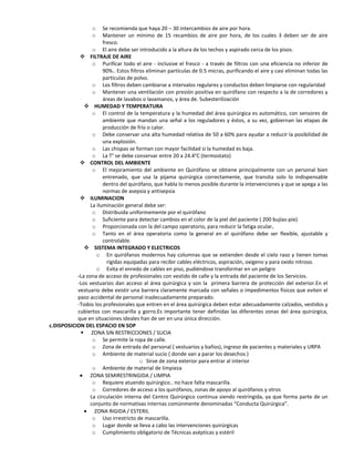 o    Se recomienda que haya 20 – 30 intercambios de aire por hora.
                  o    Mantener un mínimo de 15 recambios de aire por hora, de los cuales 3 deben ser de aire
                       fresco.
                  o El aire debe ser introducido a la altura de los techos y aspirado cerca de los pisos.
             FILTRAJE DE AIRE
                  o Purificar todo el aire - inclusive el fresco - a través de filtros con una eficiencia no inferior de
                       90%.. Estos filtros eliminan partículas de 0.5 micras, purificando el aire y casi eliminan todas las
                       partículas de polvo.
                  o Los filtros deben cambiarse a intervalos regulares y conductos deben limpiarse con regularidad
                  o Mantener una ventilación con presión positiva en quirófano con respecto a la de corredores y
                       áreas de lavabos o lavamanos, y área de. Subesterilización
               HUMEDAD Y TEMPERATURA
                  o El control de la temperatura y la humedad del área quirúrgica es automático, con sensores de
                       ambiente que mandan una señal a los reguladores y éstos, a su vez, gobiernan las etapas de
                       producción de frío o calor.
                  o Debe conservar una alta humedad relativa de 50 a 60% para ayudar a reducir la posibilidad de
                       una explosión.
                  o Las chispas se forman con mayor facilidad si la humedad es baja.
                  o La T° se debe conservar entre 20 a 24.4°C (termostato)
             CONTROL DEL AMBIENTE
                  o El mejoramiento del ambiente en Quirófano se obtiene principalmente con un personal bien
                       entrenado, que usa la pijama quirúrgica correctamente, que transita solo lo indispensable
                       dentro del quirófano, que habla lo menos posible durante la intervenciones y que se apega a las
                       normas de asepsia y antisepsia
             ILUMINACION
                 La iluminación general debe ser:
                  o Distribuida uniformemente por el quirófano
                  o Suficiente para detectar cambios en el color de la piel del paciente ( 200 bujías-pie)
                  o Proporcionada con la del campo operatorio, para reducir la fatiga ocular.
                  o Tanto en el área operatoria como la general en el quirófano debe ser flexible, ajustable y
                       controlable.
               SISTEMA INTEGRADO Y ELECTRICOS
                    o En quirófanos modernos hay columnas que se extienden desde el cielo raso y tienen tomas
                         rígidas equipadas para recibir cables eléctricos, aspiración, oxigeno y para oxido nitroso.
                    o Evita el enredo de cables en piso, pudiéndose transformar en un peligro
           -La zona de acceso de profesionales con vestido de calle y la entrada del paciente de los Servicios.
           -Los vestuarios dan acceso al área quirúrgica y son la primera barrera de protección del exterior.En el
           vestuario debe existir una barrera claramente marcada con señales o impedimentos físicos que eviten el
           paso accidental de personal inadecuadamente preparado.
           -Todos los profesionales que entren en el área quirúrgica deben estar adecuadamente calzados, vestidos y
           cubiertos con mascarilla y gorro.Es importante tener definidas las diferentes zonas del área quirúrgica,
           que en situaciones ideales han de ser en una única dirección.
c.DISPOSICION DEL ESPACIO EN SOP
             ZONA SIN RESTRICCIONES / SUCIA
                  o Se permite la ropa de calle.
                  o Zona de entrada del personal ( vestuarios y baños), ingreso de pacientes y materiales y URPA
                  o Ambiente de material sucio ( donde van a parar los desechos )
                                        o Sirve de zona exterior para entrar al interior
                  o Ambiente de material de limpieza
                 ZONA SEMIRESTRINGIDA / LIMPIA
                  o Requiere atuendo quirúrgico.. no hace falta mascarilla.
                  o Corredores de acceso a los quirófanos, zonas de apoyo al quirófanos y otros
                 La circulación interna del Centro Quirúrgico continua siendo restringida, ya que forma parte de un
                 conjunto de normativas internas comúnmente denominadas “Conducta Quirúrgica”.
                   ZONA RIGIDA / ESTERIL
                  o Uso irrestricto de mascarilla.
                  o Lugar donde se lleva a cabo las intervenciones quirúrgicas
                  o Cumplimiento obligatorio de Técnicas asépticas y estéril
 