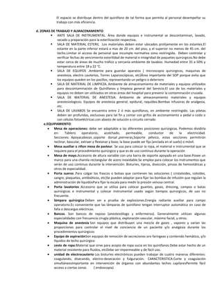 El espacio se distribuye dentro del quirófano de tal forma que permita al personal desempeñar su
              trabajo con más eficiencia.

d. ZONAS DE TRABAJO Y ALMACENAMIENTO
          ANTE SALA DE INSTRUMENTAL. Área donde equipos e instrumental se descontaminan, lavado,
              secado y preparación para la esterilización respectiva.
          SALA DE MATERIAL ESTERIL .Los materiales deben estar ubicados prolijamente en los estantes.El
              estante en la parte inferior estará a mas de 20 cm. del piso, y el superior no menos de 45 cm. del
              techo.Limitar el acceso de personal que incumple normativa zona restringida. Deben controlar y
              verificar fechas de vencimiento esterilidad de material e integridad de paquetes quirúrgicos.No debe
              estar cerca de áreas de mucho tráfico y cercanía ambiente de lavabos. Humedad entre 35 a 50% y
              temperatura entre 18 y 22 °C.
          SALA DE EQUIPOS .Ambiente para guardar aparatos ( microscopio quirúrgicos, maquinas de
              anestesia, electro cauterios, Torres Laparoscópicas, etc)Área importante del SOP porque evita que
              los equipos queden en los pasillos, representando un peligro o deterioro
          SALA DE MATERIAL DE LIMPIEZA. Ambiente de almacenamiento de materiales y equipos utilizados
              para descontaminación de Quirófanos y limpieza general del Servicio.El uso de los materiales y
              equipos no deben ser utilizados en otras áreas del hospital para prevenir la contaminación cruzada.
          SALA DE MATERIAL DE ANESTESIA. Ambiente de almacenamiento materiales y equipos
              anestesiologicos. Equipos de anestesia general, epidural, raquídeo.Bombas infusoras de analgesia,
              etc.
          SALA DE LAVABOS Se encuentra entre 2 ó más quirófanos, en ambiente restringido. Las piletas
              deben ser profundas, exclusivas para tal fin y contar con grifos de accionamiento a pedal o codo o
              con células fotoeléctricas.con abasto de solución a circuito cerrado
     e.EQUIPAMIENTO:
           Mesa de operaciones: debe ser adaptable a las diferentes posiciones quirúrgicas. Podemos dividirla
           en:      Tablero     operatorio,     acolchado,     permeable,       conductor     de     la    electricidad.
           Secciones: Apoyacabezas ,soporte dorsal ,pierneras,Soporte pélvico, estas secciones permitirán
           reclinar, bascular, extraer y flexionar y base; la base puede ser fija (anclada en el suelo) o móvil.
           Mesa auxiliar o riñon mesa de pasteur. Se usa para colocar la ropa, el material e instrumental que se
           requiere para el procedimiento quirúrgico y que es de uso continuo durante la operación
           Mesa de mayo.Accesorio de altura variable con una barra de soporte apoyada en una base.Posee un
           marco para una charola rectangular de acero inoxidable.Se emplea para colocar los instrumentos que
           serán de uso continuo durante la intervención: Bisturíes, tijeras, disección, pinzas de hemostáticas y
           otros de especialidad.
           Porta sueros .Para colgar los frascos o bolsas que contienen las soluciones ( cristaloides, coloides,
           sangre, plaquetas, antibióticos, etc)Se pueden adaptar para fijar las bombas de infusión que regulan la
           administración de líquidosPara fijar la escala para medir la presión venosa central.
           Porta lavatorios .Accesorio que se utiliza para colocar guantes, gasas, dressing, campos o batas
           quirúrgicas e instrumental y colocar instrumental usado según tiempos quirúrgicos, de uso no
           frecuente.
           lámpara quirúrgica Deben ser a prueba de explosiones.Energía radiante auxiliar para campo
           operatorio.Es conveniente que las lámparas de quirófano tengan interruptor automática en caso de
           falla o descargas eléctricas.
           Bancos. Son bancos de reposo (anestesiólogo y enfermeros). Generalmente utilizan algunas
           especialidades con frecuencia cirugía plástica, exploración vascular, máximo facial, y otros.
           Maquina de anestesia Son equipos que distribuyen una mezcla de gases , vapores y varían las
           proporciones para controlar el nivel de conciencia de un paciente y/o analgesia durante los
           procedimientos quirúrgicos
           Equipo de aspiraciónSon equipos de remoción de secreciones oro faríngeas y contenido hemático, y/o
           líquidos de lecho quirúrgico
           cesto de ropa.Material que sirve para acopio de ropa sucia en los quirófanos.Debe estar hecho de un
           material resistente para fluidos, etcDebe ser impermeable y de fácil uso.
           unidad de electrocauterio Los bisturíes electrónicos pueden trabajar de cuatro maneras diferentes:
           coagulando, disecando, electro-desecación y fulguración. CARACTERISTICA:Corte y coagulación
           simultáneosImportante en intervención de órganos con abundantes lechos capilaresPermite fácil
           acceso a ciertas zonas       ( endoscopia)
 