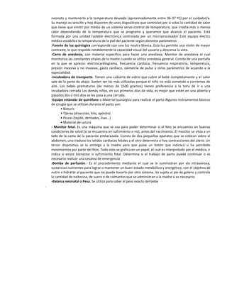 neonato y mantenerlo a la temperatura deseada (aproximadamente entre 36-37 ºC) por el cuidador/a.
    Su manejo es sencillo y hoy disponen de unos dispositivos que controlan por si solas la cantidad de calor
    que tiene que emitir por medio de un sistema servo-control de temperatura, que irradia más o menos
    calor dependiendo de la temperatura que se programe y queramos que alcance el paciente. Está
    formada por una unidad rodable electrónica controlada por un microprocesador Este equipo electro
    médico estabiliza la temperatura de la piel del paciente según distintos parámetros
    -Fuente de luz quirúrgica corresponde con una luz neutra blanca. Esta luz permite una visión de mayor
    contraste, lo que respalda notablemente la capacidad visual del usuario y descansa la vista.
    -Carro de anestesia, con material especifico para hacer una anestesia. Monitor de anestesia el cual
    monitoriza las constantes vitales de la madre cuando se utiliza anestesia general. Consta de una pantalla
    en la que se aprecia: electrocardiograma, frecuencia cardiaca, frecuencia respiratoria, temperatura,
    presión invasiva y no invasiva, gasto cardiaco, oximetría de pulso y otros parámetros de acuerdo a la
    especialidad.
    -Incubadora de transporte. Tienen una cubierta de vidrio que cubre al bebé completamente y el calor
    sale de la parte de abajo. Suelen ser las más utilizadas porque el niño no está sometido a corrientes de
    aire. Los bebés prematuros (de menos de 1500 gramos) tienen preferencia a la hora de ir a una
    incubadora cerrada Los demás niños, en sus primeros días de vida, es mejor que estén en una abierta y
    pasados dos o tres días se les pasa a una cerrada.
    -Equipo estándar de quirófano o Material quirúrgico para realizar el parto Algunos instrumentos básicos
    de cirugía que se utilizan durante el parto son:
           • Bisturís
           • Tijeras (disección, hilo, apósito)
           • Pinzas (tejido, dentadas, lisas…)
           • Material de sutura
    - Monitor fetal. Es una máquina que se usa para poder determinar si el feto se encuentra en buenas
    condiciones de salud (si se encuentra en sufrimiento o no), antes del nacimiento. El monitor se sitúa a un
    lado de la cama de la paciente embarazada. Consta de dos pequeños aparatos que se colocan sobre el
    abdomen; uno traduce los latidos cardiacos fetales y el otro determina si hay contracciones del útero. Un
    tercer dispositivo se lo entrega a la madre para que pulse un botón que indicará si ha percibido
    movimientos por parte del feto. Todo esto se grafica en un papel, el cual es interpretado por el médico, e
    indica si existe bienestar o sufrimiento fetal. Determina si el trabajo de parto puede continuar o es
    necesario realizar una cesárea de emergencia
    -Bomba de perfusión.- Es el procedimiento mediante el cual se le suministran por vía intravenosa,
    sustancias nutrientes para lograr o mantener un buen estado metabólico y energético; con el objetivo de
    nutrir e hidratar al paciente que no puede hacerlo por otro sistema. Va sujeta al pie de gotero y controla
    la cantidad de oxitocina, de suero o de calmantes que se administran a la madre si es necesario.
    -Balanza neonatal o Pesa. Se utiliza para saber el peso exacto del bebe
.
 