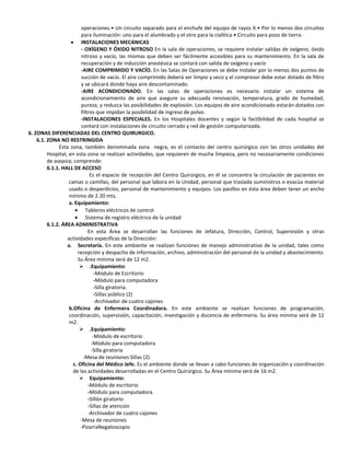 operaciones.• Un circuito separado para el enchufe del equipo de rayos X.• Por lo menos dos circuitos
                          para iluminación: uno para el alumbrado y el otro para la cialítica.• Circuito para pozo de tierra.
                          INSTALACIONES MECÁNICAS
                          - OXÍGENO Y ÓXIDO NITROSO En la sala de operaciones, se requiere instalar salidas de oxígeno, óxido
                          nitroso y vacío, las mismas que deben ser fácilmente accesibles para su mantenimiento. En la sala de
                          recuperación y de inducción anestésica se contará con salida de oxígeno y vacío
                          -AIRE COMPRIMIDO Y VACÍO. En las Salas de Operaciones se debe instalar por lo menos dos puntos de
                          succión de vacío. El aire comprimido deberá ser limpio y seco y el compresor debe estar dotado de filtro
                          y se ubicará donde haya aire descontaminado.
                          -AIRE ACONDICIONADO. En las salas de operaciones es necesario instalar un sistema de
                          acondicionamiento de aire que asegure su adecuada renovación, temperatura, grado de humedad,
                          pureza, y reduzca las posibilidades de explosión. Los equipos de aire acondicionado estarán dotados con
                          filtros que impidan la posibilidad de ingreso de polvo.
                          -INSTALACIONES ESPECIALES. En los Hospitales docentes y según la factibilidad de cada hospital se
                          contará con instalaciones de circuito cerrado y red de gestión computarizada.
6. ZONAS DIFERENCIADAS DEL CENTRO QUIRURGICO.
    6.1. ZONA NO RESTRINGIDA
              Esta zona, también denominada zona negra, es el contacto del centro quirúrgico con las otros unidades del
         Hospital, en esta zona se realizan actividades, que requieren de mucha limpieza, pero no necesariamente condiciones
         de asepsia; comprende:
         6.1.1. HALL DE ACCESO
                               Es el espacio de recepción del Centro Quirúrgico, en él se concentra la circulación de pacientes en
                   camas o camillas, del personal que labora en la Unidad, personal que traslada suministros o evacúa material
                   usado o desperdicios, personal de mantenimiento y equipos. Los pasillos en ésta área deben tener un ancho
                   mínimo de 2.20 mts.
                   a. Equipamiento:
                             Tableros eléctricos de control
                             Sistema de registro eléctrico de la unidad
         6.1.2. ÁREA ADMINISTRATIVA
                              En esta Área se desarrollan las funciones de Jefatura, Dirección, Control, Supervisión y otras
                  actividades especificas de la Dirección:
                  a. Secretaría. En este ambiente se realizan funciones de manejo administrativo de la unidad, tales como
                        recepción y despacho de información, archivo, administración del personal de la unidad y abastecimiento.
                        Su Área mínima será de 12 m2.
                          .Equipamiento:
                                  -Módulo de Escritorio
                                  -Módulo para computadora
                                  -Silla giratoria.
                                  -Sillas público (2)
                                  -Archivador de cuatro cajones
                   b.Oficina de Enfermera Coordinadora. En este ambiente se realizan funciones de programación,
                   coordinación, supervisión, capacitación, investigación y docencia de enfermería. Su área mínima será de 12
                   m2.
                          .Equipamiento:
                                 -Módulo de escritorio
                                -Módulo para computadora
                                -Silla giratoria
                           -Mesa de reuniones Sillas (2)
                     c. Oficina del Médico Jefe. Es el ambiente donde se Ilevan a cabo funciones de organización y coordinación
                     de las actividades desarrolladas en el Centro Quirúrgico. Su Área mínima será de 16 m2.
                          Equipamiento:
                              -Módulo de escritorio
                              -Módulo para computadora.
                              -Sillón giratorio
                              -Sillas de atención
                              -Archivador de cuatro cajones
                         -Mesa de reuniones
                         -PizarraNegatoscopio
 