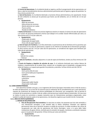 -Lavatorio
               d. Control de Operaciones. Es el ambiente donde se registra y verifica la programación de las operaciones y se
               lleva a cabo los procedimientos técnicos administrativos pertinentes para el ingreso y egreso de pacientes. Su
               Área mínima será de 6 m2.
               e. Sala de Reuniones. Es el ambiente destinado a reuniones clínicas administrativas y de capacitación. El área
               de este ambiente se calcula por las personas que harían uso del ambiente, con un mínimo de 1.5 m2 por
               persona.
                  Equipamiento:
                      -Mesa de reuniones
                      -Sillas p/mesa de reuniones
                      -Mesita adicional con ruedas
                      -Pizarra acrílica
                      -Mueble de biblioteca
               f. Baños de Personal. El número de servicios higiénicos estarán en relación al número de salas de operaciones
               y al numero de personal profesional y técnico que trabajan en la unidad. Estarán diferenciados por sexo y su
               área mínima será 2.5 m2 por cada uno.
                  Equipamiento:
                      -Dispensador de jabón
                      -Dispensador de papel toalla
                      -Porta rollo de papel higiénico
               g. Sala de Espera de Familiares. Es el Área destinada a la permanencia de los familiares de los pacientes que
               se encuentran en las salas de operaciones y esperan se les informe el resultado de la intervención quirúrgica.
               Su Área mínima será de 2 m2 por cada sala de operaciones; se considerará dos lugares para familiares por
               cada sala de operaciones.
                  Equipamiento:
                    -Sillas
                    -Sofá de tres cuerpos
                    - Televisor
               h. Baño de Familiares. Ubicados adyacente a la sala de espera de familiares, tendrá una Área mínima de 2.50
               m2.
               i. Cuarto de limpieza y depósito de artículos de aseo. Es el ambiente destinado para realizar labores de
               limpieza y mantenimiento de la planta física, contará con un lavadero para el preparado y enjuague de los
               útiles de limpieza y un espacio para guardar los productos y utensilios. Su Área mínima será de 2.50 m2
                  Equipamiento:
                      -Carro porta útiles de aseo
                      -Carro porta balde para trapeadores
                      -Lavadero
                      -Repisa porta escobas
                      -Lavamanos
                      -Basurero
                      -Dispensador jabón liquido
                      -Dispensador toalla papel
6.2. ZONA SEMIRESTRINGIDA.
            Se le denomina también zona gris, y es el segmento del Centro Quirúrgico intermedio entre el Hall de acceso y
      las Salas de Operaciones, es la zona de uso exclusivo para la realización de los procedimientos pre y post operatorios,
      requiere de condiciones de limpieza que elimine posibilidades de infecciones, por consiguiente, sólo se permite la
      circulación de los pacientes en camilla o silla de ruedas y del personal que realizará labores asistenciales. Por esta zona
      se realiza el acceso de suministros y equipos necesarios para las intervenciones quirúrgicas programadas, como
      también la salida del material usado en las operaciones, y los desechos orgánicos que resulten de ella. Comprende:
  6.2.1. ÁREA DE APOYO QUIRÚRGICO
           a. UNIDAD DE RECUPERAC1ÓN
                  Área de Recuperación Post-anestésica. En esta área se recibe a los pacientes que han sido sometidos a
                      una intervención quirúrgica y que estando bajo el efecto anestésico necesitan una vigilancia
                      permanente hasta que el paciente recupere su estado de conciencia. Se debe considerar dos camas de
                      recuperación por cada sala de operaciones del Centro Quirúrgico. Junto a la cama debe haber
                      instalaciones de gases clínicos, enchufes para la conexión de equipos, monitoreo y ventilación necesaria
                      para la recuperación del paciente. El Área mínima por cama será de 8m2.
                        Equipamiento:
                            -Cama de Recuperación.
 