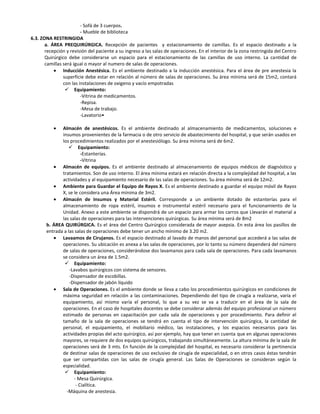 - Sofá de 3 cuerpos.
                         - Mueble de biblioteca
6.3. ZONA RESTRINGIDA
       a. ÁREA PREQUIRÚRGICA. Recepción de pacientes y estacionamiento de camillas. Es el espacio destinado a la
       recepción y revisión del paciente a su ingreso a las salas de operaciones. En el interior de la zona restringida del Centro
       Quirúrgico debe considerarse un espacio para el estacionamiento de las camiIlas de uso interno. La cantidad de
       camillas será igual o mayor al numero de salas de operaciones.
                Inducción Anestésica. Es el ambiente destinado a la inducción anestésica. Para el área de pre anestesia la
                superficie debe estar en relación al número de salas de operaciones. Su área mínima será de 15m2, contará
                con las instalaciones de oxigeno y vacío empotradas
                  Equipamiento:
                         -Vitrina de medicamentos.
                         -Repisa.
                         -Mesa de trabajo.
                         -Lavatorio•

              Almacén de anestésicos. Es el ambiente destinado al almacenamiento de medicamentos, soluciones e
              insumos provenientes de la farmacia o de otro servicio de abastecimiento del hospital, y que serán usados en
              los procedimientos realizados por el anestesiólogo. Su área mínima será de 6m2.
                  Equipamiento:
                         -Estanterías.
                         -Vitrina
              Almacén de equipos. Es el ambiente destinado al almacenamiento de equipos médicos de diagnóstico y
              tratamientos. Son de uso interno. El área mínima estará en relación directa a la complejidad del hospital, a las
              actividades y al equipamiento necesario de las salas de operaciones. Su área mínima será de 12m2.
              Ambiente para Guardar el Equipo de Rayos X. Es el ambiente destinado a guardar el equipo móvil de Rayos
              X, se le considera una Área mínima de 3m2.
              Almacén de Insumos y Material Estéril. Corresponde a un ambiente dotado de estanterías para el
              almacenamiento de ropa estéril, insumos e instrumental estéril necesario para el funcionamiento de la
              Unidad. Anexo a este ambiente se dispondrá de un espacio para armar los carros que Llevarán el material a
              las salas de operaciones para las intervenciones quirúrgicas. Su área mínima será de 8m2
       b. ÁREA QUIRÚRGICA. Es el área del Centro Quirúrgico considerada de mayor asepsia. En esta área los pasillos de
       entrada a las salas de operaciones debe tener un ancho mínimo de 3.20 m2.
              Lavaamos de Cirujanos. Es el espacio destinado al lavado de manos del personal que accederá a las salas de
              operaciones. Su ubicación es anexa a las salas de operaciones, por lo tanto su número dependerá del número
              de salas de operaciones, considerándose dos lavamanos para cada sala de operaciones. Para cada lavamanos
              se considera un área de 1.5m2.
                Equipamiento:
                  -Lavabos quirúrgicos con sistema de sensores.
                  -Dispensador de escobillas.
                  -Dispensador de jabón líquido
              Sala de Operaciones. Es el ambiente donde se Ileva a cabo los procedimientos quirúrgicos en condiciones de
              máxima seguridad en relación a las contaminaciones. Dependiendo del tipo de cirugía a realizarse, varía el
              equipamiento, así mismo varía el personal, lo que a su vez se va a traducir en el área de la sala de
              operaciones. En el caso de hospitales docentes se debe considerar además del equipo profesional un número
              estimado de personas en capacitación por cada sala de operaciones y por procedimiento. Para definir el
              tamaño de la sala de operaciones se tendrá en cuenta el tipo de intervención quirúrgica, la cantidad de
              personal, el equipamiento, el mobiliario médico, las instalaciones, y los espacios necesarios para las
              actividades propias del acto quirúrgico, así por ejemplo, hay que tener en cuenta que en algunas operaciones
              mayores, se requiere de dos equipos quirúrgicos, trabajando simultáneamente. La altura mínima de la sala de
              operaciones será de 3 mts. En función de la complejidad del hospital, es necesario considerar la pertinencia
              de destinar salas de operaciones de uso exclusivo de cirugía de especialidad, o en otros casos éstas tendrán
              que ser compartidas con las salas de cirugía general. Las Salas de Operaciones se consideran según la
              especialidad.
                Equipamiento:
                     - Mesa Quirúrgica.
                      - Cialítica.
                -Máquina de anestesia.
 