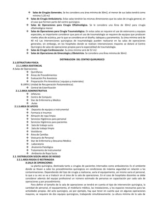  Salas de Cirugías Generales. Se les considera una área mínima de 30m2, el menor de sus lados tendrá como
                mínimo 5.20 m2
             Salas de Cirugía Ambulatoria. Estas salas tendrán las mismas dimensiones que las salas de cirugía general, en
              el caso que formen parte del centro quirúrgico.
             Salas de Operaciones para Cirugía Oftalmológica. Se le considera una Área de 30m2 para cirugía
              oftalmológica menor
             Salas de Operaciones para Cirugía Traumatológica. En estas salas se requiere el use de extensores y equipos
              especiales, es importante considerar que para el uso de traumatología se requiere de equipos que producen
              niveles altos de acústica, por lo que se considera en el diseño, tabiques y paramentos. Su área mínima será de
              40 m2 Las intervenciones quirúrgicas de traumatología pueden realizarse en las salas de operaciones
              generales; sin embargo, en los hospitales donde se realizan intervenciones mayores se dotará al Centro
              Quirúrgico de salas de operaciones propias para la especialidad de traumatología.
             Salas de Cirugía Cardiovascular. Su área mínima será de 52 m2.
             Salas de Operaciones de Ginecología y Obstetricia. Se considera una Área mínima de 36m2.

                                               DISTRIBUCION DEL CENTRO QUIRURGICO
2.1.ESTRUCTURA FISICA:
    2.1.1.AREA ASISTENCIAL
A.Salas de Operaciones:
               Quirófanos
               Áreas de Procedimientos
               Evaluación Pre Anestesia
               Preparación Pre Anestésica ( equipos y materiales)
         B.URPA ( Unidad de Recuperación Postanestésica).
               Central de Esterilización
   2.1.2.AREA ADMINISTRATIVA
               Jefaturas
               Centro de Computo
               Star de Enfermería y Medico
               .Aulas
  2.1.3.AREA DE APOYO
               .Deposito de equipos e instrumental
               Farmacia e Insumos
               Almacén de ropa limpia
               Servicios Higiénicos para personal
               Servicios Higiénicos para pacientes
               .Sala de trabajo sucio
               .Sala de trabajo limpio
               Vestidores
               Área de Camillas
               Vestuario de Personal
               Star de Enfermería y Descanso Medico
               .Laboratorio
               .Anatomía Patológica
               Tratamiento de Instrumental
               .Ambiente de Ropa Sucia
2.2. DISTRIBUCION SEGÚN AREAS DE RIESGO
    2.2.1.AREA RIGIDA O RESTRINGIDA
             A.SALA DE OPERACIONES
                   La planta quirúrgica, destinada tanto a cirugías de pacientes internados como ambulatorios Es el ambiente
             donde se Ilevan a cabo los procedimientos quirúrgicos en condiciones de máxima seguridad en relación a las
             contaminaciones. Dependiendo del tipo de cirugía a realizarse, varía el equipamiento, así mismo varía el personal,
             lo que a su vez se va a traducir en el área de la sala de operaciones. En el caso de hospitales docentes se debe
             considerar además del equipo profesional un número estimado de personas en capacitación por cada sala de
             operaciones y por procedimiento.
                   Para definir el tamaño de la sala de operaciones se tendrá en cuenta el tipo de intervención quirúrgica, la
             cantidad de personal, el equipamiento, el mobiliario médico, las instalaciones, y los espacios necesarios para las
             actividades propias. del acto quirúrgico, así por ejemplo, hay que tener en cuenta que en algunas operaciones
             mayores, se requiere de dos equipos quirúrgicos, trabajando simultáneamente. La altura mínima de la sala de
 