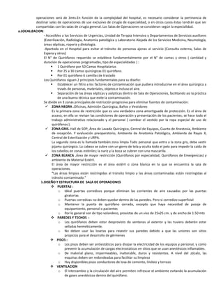 operaciones será de 3mts.En función de la complejidad del hospital, es necesario considerar la pertinencia de
          destinar salas de operaciones de use exclusivo de cirugía de especialidad, o en otros casos éstas tendrán que ser
          compartidas con las salas de cirugía general. Las Salas de Operaciones se consideran según la especialidad.
a.LOCALIZACION:
               - Accesibles a los Servicios de Urgencias, Unidad de Terapia Intensiva y Departamentos de Servicios auxiliares
               (Esterilización, Radiología, Anatomía patológica y Laboratorio Alejada de los Servicios Medicina, Neumología,
               áreas sépticas, ropería y dietología.
               -Apartada en el Hospital para evitar el tránsito de personas ajenas al servicio (Consulta externa, Salas de
               Espera y otros)
               El N° de Quirófanos requerido se establece fundamentalmente por el N° de camas y otros ( cantidad y
               duración de operaciones programadas, tipo de especialidades ) :
                     1 Quirófano por 50 Camas Hospitalarias
                     Por 25 a 30 camas quirúrgicas 01 quirófano.
                     Por 01 quirófano 6 camillas de traslado
               Los Quirófanos siguen 2 principios fundamentales para su diseño:
                     Establecer un filtro a los factores de contaminación que pudiera introducirse en el área quirúrgica a
                          través de personas, materiales, objetos e incluso el aire.
                     Separación de las áreas sépticas y asépticas dentro de Sala de Operaciones, facilitando así la práctica
                          de una buena técnica que evite la contaminación.
               Se divide en 3 zonas principales de restricción progresiva para eliminar fuentes de contaminación:
                 ZONA NEGRA .Oficinas, Admisión Quirúrgica, Baños y Vestidores
                     Es la primera zona de restricción que es una verdadera zona amortiguada de protección. Es el área de
                     acceso, en ella se revisan las condiciones de operación y presentación de los pacientes; se hace todo el
                     trabajo administrativo relacionado y el personal ( cambiar el vestido por la ropa especial de uso de
                     quirófanos ).
                 ZONA GRIS. Hall de SOP, Área de Lavado Quirúrgico, Central de Equipos, Cuarto de Anestesia, Ambiente
                     de recepción. Y evaluación preoperatorio, Ambiente de Anatomía Patológica, Ambiente de Rayos X,
                     Central de Esterilización y URPA.
                     La segunda zona es la llamada también zona limpia Todo personal que entra a la zona gris, debe vestir
                     pijama quirúrgico. La cabeza se cubre con un gorro de tela y oculta todo el pelo para impedir la caída de
                     los cabellos en zonas estériles; la nariz y la boca se cubren con una mascarilla.
                 ZONA BLANCA .Área de mayor restricción (Quirófanos por especialidad, Quirófanos de Emergencias) y
                     ambiente de Material Estéril.
                     El área de mayor restricción es el área estéril o zona blanca en la que se encuentra la sala de
                     operaciones.
                     “Las áreas limpias están restringidas al tránsito limpio y las áreas contaminadas están restringidas al
                     tránsito contaminado.”
             b.DISEÑO Y ESTRUCTURA DE SALA DE OPERACIONES
                     PUERTAS :
                          o Ideal puertas corredizas porque eliminan las corrientes de aire causadas por las puertas
                               giratorias
                          o Puertas corredizas no deben quedar dentro de las paredes. Pero si corredizo superficial
                          o Mantener la puerta de quirófano cerrada, excepto que haya necesidad de pasaje de
                               equipamiento, personal o pacientes
                          o Por lo general son de tipo volandero, provistas de un viso de 25x25 cm. y de ancho de 1.50 mts
                     PAREDES Y TECHOS :
                          o Los quirófanos deben estar desprovisto de ventanas al exterior y las tuviera deberán estar
                               selladas herméticamente.
                          o No deben usar las losetas para revestir sus paredes debido a que las uniones son sitios
                               propicios para el desarrollo de gérmenes
                     PISOS :
                          o Los pisos deben ser antiestáticos para disipar la electricidad de los equipos y personal, y como
                               prevenir la acumulación de cargas electrostáticas en sitios que se usan anestésicos inflamables.
                          o De material plano, impermeables, inalterable, duros y resistentes. A nivel del zócalo, las
                               esquinas deben ser redondeadas para facilitar su limpieza
                          o Hay disponibles pisos conductores de losa de cemento, linóleo y terrazo
                     VENTILACION
                          o El intercambio y la circulación del aire permiten refrescar el ambiente evitando la acumulación
                               de gases anestésicos dentro del quirófano.
 