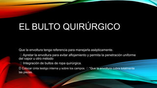 EL BULTO QUIRÚRGICO
Que la envoltura tenga referencia para manejarla asépticamente.
Apretar la envoltura para evitar aflojamiento y permita la penetración uniforme
del vapor u otro método
Integración de bultos de ropa quirúrgica.
Colocar cinta testigo interna y sobre los campos. *Que la envoltura cubra totalmente
las piezas.
 