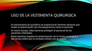 USO DE LA VESTIMENTA QUIRURGICA
la indumentaria de quirófano es proporcionar barreras eficaces que
eviten la diseminación de microorganismos hacia el paciente.
Al mismo tiempo, tales barreras protegen al personal de los
pacientes infectados.
Estas barreras impiden la contaminación de la herida quirúrgica y
del campo estéril por el contacto directo con el cuerpo.
 