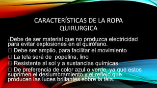 CARACTERÍSTICAS DE LA ROPA
QUIRURGICA
Debe de ser material que no produzca electricidad
para evitar explosiones en el quirófano.
Debe ser amplio, para facilitar el movimiento
La tela será de popelina, lino
Resistente al sol y a sustancias químicas
De preferencia de color azul o verde, ya que estos
suprimen el deslumbramiento y el reflejo que
producen las luces brillantes sobre la tela.
 