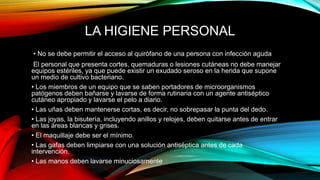 LA HIGIENE PERSONAL
• No se debe permitir el acceso al quirófano de una persona con infección aguda
El personal que presenta cortes, quemaduras o lesiones cutáneas no debe manejar
equipos estériles, ya que puede existir un exudado seroso en la herida que supone
un medio de cultivo bacteriano.
• Los miembros de un equipo que se saben portadores de microorganismos
patógenos deben bañarse y lavarse de forma rutinaria con un agente antiséptico
cutáneo apropiado y lavarse el pelo a diario.
• Las uñas deben mantenerse cortas, es decir, no sobrepasar la punta del dedo.
• Las joyas, la bisutería, incluyendo anillos y relojes, deben quitarse antes de entrar
en las áreas blancas y grises.
• El maquillaje debe ser el mínimo.
• Las gafas deben limpiarse con una solución antiséptica antes de cada
intervención.
• Las manos deben lavarse minuciosamente
 