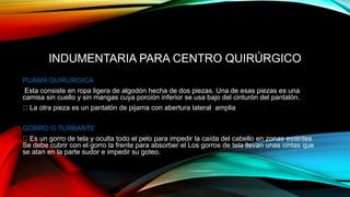 INDUMENTARIA PARA CENTRO QUIRÚRGICO
PIJAMA QUIRÚRGICA
Esta consiste en ropa ligera de algodón hecha de dos piezas. Una de esas piezas es una
camisa sin cuello y sin mangas cuya porción inferior se usa bajo del cinturón del pantalón.
La otra pieza es un pantalón de pijama con abertura lateral amplia
GORRO O TURBANTE
Es un gorro de tela y oculta todo el pelo para impedir la caída del cabello en zonas estériles
Se debe cubrir con el gorro la frente para absorber el Los gorros de tela llevan unas cintas que
se atan en la parte sudor e impedir su goteo.
 