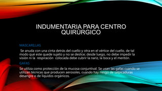 INDUMENTARIA PARA CENTRO
QUIRÚRGICO
MASCARILLAS
Se anuda con una cinta detrás del cuello y otra en el vértice del cuello, de tal
modo qué este quede sujeto y no se deslice; desde luego, no debe impedir la
visión ni la respiración colocada debe cubrir la nariz, la boca y el mentón.
GAFAS
Se utiliza como protección de la mucosa conjuntival. Se usan las gafas cuando se
utilizan técnicas que producen aerosoles, cuando hay riesgo de salpicaduras
desangre o de líquidos orgánicos.
 