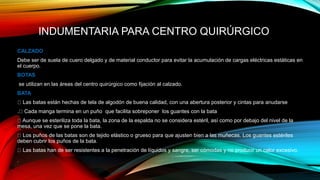 INDUMENTARIA PARA CENTRO QUIRÚRGICO
CALZADO
Debe ser de suela de cuero delgado y de material conductor para evitar la acumulación de cargas eléctricas estáticas en
el cuerpo.
BOTAS
se utilizan en las áreas del centro quirúrgico como fijación al calzado.
BATA
Las batas están hechas de tela de algodón de buena calidad, con una abertura posterior y cintas para anudarse
. Cada manga termina en un puño que facilita sobreponer los guantes con la bata
Aunque se esteriliza toda la bata, la zona de la espalda no se considera estéril, así como por debajo del nivel de la
mesa, una vez que se pone la bata.
Los puños de las batas son de tejido elástico o grueso para que ajusten bien a las muñecas. Los guantes estériles
deben cubrir los puños de la bata.
Las batas han de ser resistentes a la penetración de líquidos y sangre, ser cómodas y no producir un calor excesivo.
 