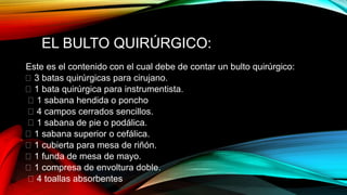 EL BULTO QUIRÚRGICO:
Este es el contenido con el cual debe de contar un bulto quirúrgico:
3 batas quirúrgicas para cirujano.
1 bata quirúrgica para instrumentista.
1 sabana hendida o poncho
4 campos cerrados sencillos.
1 sabana de pie o podálica.
1 sabana superior o cefálica.
1 cubierta para mesa de riñón.
1 funda de mesa de mayo.
1 compresa de envoltura doble.
4 toallas absorbentes
 