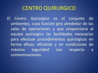 CENTRO QUIRURGICO
El Centro Quirúrgico es el conjunto de
ambientes, cuya función gira alrededor de las
salas de operaciones y que proporciona al
equipo quirúrgico las facilidades necesarias
para efectuar procedimientos quirúrgicos en
forma eficaz, eficiente y en condiciones de
máxima seguridad con respecto a
contaminaciones.
 