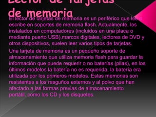 El lector de tarjetas de memoria es un periférico que lee o
escribe en soportes de memoria flash. Actualmente, los
instalados en computadores (incluidos en una placa o
mediante puerto USB),marcos digitales, lectores de DVD y
otros dispositivos, suelen leer varios tipos de tarjetas.
Una tarjeta de memoria es un pequeño soporte de
almacenamiento que utiliza memoria flash para guardar la
información que puede requerir o no baterías (pilas), en los
últimos modelos la batería no es requerida, la batería era
utilizada por los primeros modelos. Estas memorias son
resistentes a los rasguños externos y al polvo que han
afectado a las formas previas de almacenamiento
portátil, como los CD y los disquetes.
 