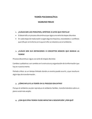TEORÍA PSICOANALÍTICA
SIGMUND FREUD
1. ¿CUÁLES SON LOS PRINCIPIOS, HIPÓTESIS O LEYES QUE POSTULA?
 El desarrollo un proceso discontinuo que sigue una serie de etapas discretas
 En cada etapa de maduración surgenalgunosimpulsos, necesidades o conflictos
que influyen en la forma en la que el niño se relaciona con el ambiente.
2. ¿CUÁLES SON SUS DEFINICIONES O CONCEPTOS BÁSICOS QUE MANEJA LA
TEORÍA?
Proceso discontinuo: sigue una serie de etapas discretas
Cambios cualitativos: son cambios en la estructuray organización de la información que
hay en nuestra mente.
Periodo crítico: es un tiempo limitado donde un evento puede ocurrir, y que resulta en
algún tipo de transformación.
3. ¿CÓMO INFLUYE LA TEORÍA EN EL PROCESO EDUCATIVO?
Porque el ambiente escolar reproduce el ambiente familiar, transformándolo sobre un
plano social más amplio.
4. ¿CON QUE OTRA TEORÍA PUEDE IMPACTAR U DESCRIPCIÓN? ¿POR QUÉ?
 
