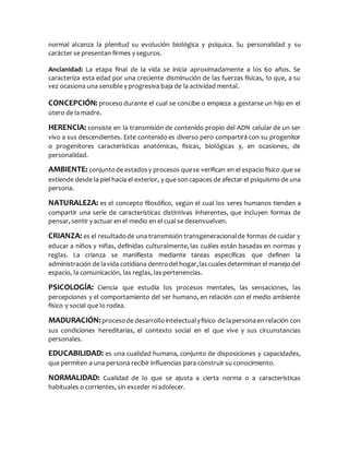 normal alcanza la plenitud su evolución biológica y psíquica. Su personalidad y su
carácter se presentan firmes y seguros.
Ancianidad: La etapa final de la vida se inicia aproximadamente a los 60 años. Se
caracteriza esta edad por una creciente disminución de las fuerzas físicas, lo que, a su
vez ocasiona una sensible y progresiva baja de la actividad mental.
CONCEPCIÓN: proceso durante el cual se concibe o empieza a gestarse un hijo en el
útero de la madre.
HERENCIA: consiste en la transmisión de contenido propio del ADN celular de un ser
vivo a sus descendientes. Este contenido es diverso pero compartirá con su progenitor
o progenitores características anatómicas, físicas, biológicas y, en ocasiones, de
personalidad.
AMBIENTE: conjuntode estadosy procesos quese verifican en el espacio físico que se
extiende desde la piel hacia el exterior, y que soncapaces de afectar el psiquismo de una
persona.
NATURALEZA: es el concepto filosófico, según el cual los seres humanos tienden a
compartir una serie de características distintivas inherentes, que incluyen formas de
pensar, sentir y actuar en el medio en el cual se desenvuelven.
CRIANZA: es el resultadode una transmisión transgeneracionalde formas de cuidar y
educar a niños y niñas, definidas culturalmente, las cuáles están basadas en normas y
reglas. La crianza se manifiesta mediante tareas específicas que definen la
administración de lavida cotidiana dentrodel hogar,lascualesdeterminan el manejo del
espacio, la comunicación, las reglas, las pertenencias.
PSICOLOGÍA: Ciencia que estudia los procesos mentales, las sensaciones, las
percepciones y el comportamiento del ser humano, en relación con el medio ambiente
físico y social que lo rodea.
MADURACIÓN:procesode desarrollointelectualyfísico de lapersonaen relación con
sus condiciones hereditarias, el contexto social en el que vive y sus circunstancias
personales.
EDUCABILIDAD: es una cualidad humana, conjunto de disposiciones y capacidades,
que permiten a una persona recibir influencias para construir su conocimiento.
NORMALIDAD: Cualidad de lo que se ajusta a cierta norma o a características
habituales o corrientes, sin exceder ni adolecer.
 