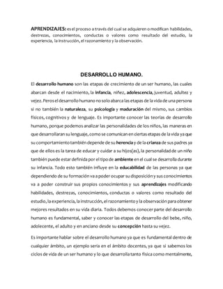 APRENDIZAJES: esel proceso a través del cual se adquieren o modifican habilidades,
destrezas, conocimientos, conductas o valores como resultado del estudio, la
experiencia, la instrucción, el razonamiento y la observación.
DESARROLLO HUMANO.
El desarrollo humano son las etapas de crecimiento de un ser humano, las cuales
abarcan desde el nacimiento, la infancia, niñez, adolescencia, juventud, adultez y
vejez.Peroseldesarrollohumanonosoloabarca las etapas de la vida de una persona
si no también la naturaleza, su psicología y maduración del mismo, sus cambios
físicos, cognitivos y de lenguaje. Es importante conocer las teorías de desarrollo
humano, porque podemos analizar las personalidades de los niños, las maneras en
que desarrollaran su lenguaje, comose comunican en ciertas etapas de la vida ya que
su comportamientotambién depende de su herencia y de la crianza de sus padres ya
que de ellos es la tarea de educar y cuidar a su hijos(as), la personalidad de un niño
también puede estar definida por el tipode ambiente en el cual se desarrolla durante
su infancia. Todo esto también influye en la educabilidad de las personas ya que
dependiendo de su formación va a poder ocupar su disposición y sus conocimientos
va a poder construir sus propios conocimientos y sus aprendizajes modificando
habilidades, destrezas, conocimientos, conductas o valores como resultado del
estudio, la experiencia, la instrucción, el razonamientoy la observación para obtener
mejores resultados en su vida diaria. Todos debemos conocer parte del desarrollo
humano es fundamental, saber y conocer las etapas de desarrollo del bebe, niño,
adolecente, el adulto y en anciano desde su concepción hasta su vejez.
Es importante hablar sobre el desarrollo humano ya que es fundamental dentro de
cualquier ámbito, un ejemplo seria en el ámbito docentes, ya que si sabemos los
ciclos de vida de un ser humano y lo que desarrolla tanto física como mentalmente,
 