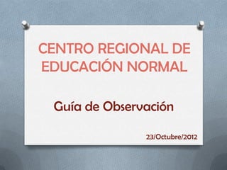 CENTRO REGIONAL DE
EDUCACIÓN NORMAL

 Guía de Observación

               23/Octubre/2012
 