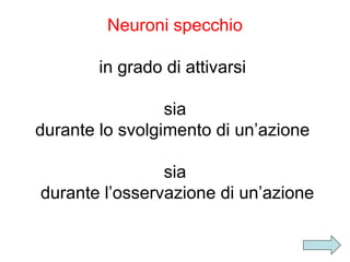 Neuroni specchio
in grado di attivarsi
sia
durante lo svolgimento di un’azione
sia
durante l’osservazione di un’azione

 