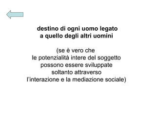 destino di ogni uomo legato
a quello degli altri uomini
(se è vero che
le potenzialità intere del soggetto
possono essere sviluppate
soltanto attraverso
l’interazione e la mediazione sociale)

 