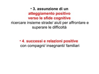 • 3. assunzione di un
atteggiamento positivo
verso le sfide cognitive
ricercare insieme strade/ aiuti per affrontare e
superare le difficoltà
• 4. successi e relazioni positive
con compagni/ insegnanti/ familiari

 