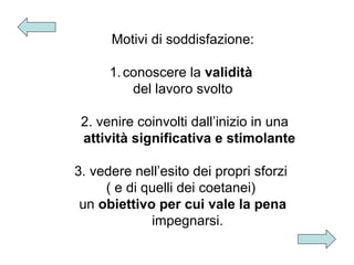 Motivi di soddisfazione:
1. conoscere la validità
del lavoro svolto
2. venire coinvolti dall’inizio in una
attività significativa e stimolante
3. vedere nell’esito dei propri sforzi
( e di quelli dei coetanei)
un obiettivo per cui vale la pena
impegnarsi.

 