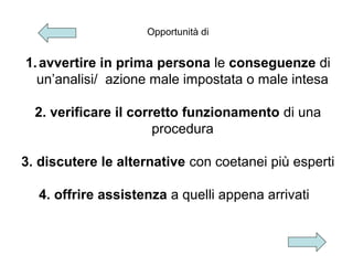 Opportunità di

1. avvertire in prima persona le conseguenze di
un’analisi/ azione male impostata o male intesa
2. verificare il corretto funzionamento di una
procedura
3. discutere le alternative con coetanei più esperti
4. offrire assistenza a quelli appena arrivati

 