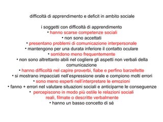 difficoltà di apprendimento e deficit in ambito sociale
i soggetti con difficoltà di apprendimento
• hanno scarse competenze sociali
• non sono accettati
• presentano problemi di comunicazione interpersonale
• mantengono per una durata inferiore il contatto oculare
• sorridono meno frequentemente
• non sono altrettanto abili nel cogliere gli aspetti non verbali della
comunicazione
• hanno difficoltà nel capire proverbi, fiabe e perfino barzellette
• si mostrano impacciati nell’espressione orale e compiono molti errori
• sono meno esperti nell’interpretare le emozioni
• fanno + errori nel valutare situazioni sociali e anticiparne le conseguenze
• percepiscono in modo più ostile le relazioni sociali
reali, filmate o descritte verbalmente
• hanno un basso concetto di sé

 